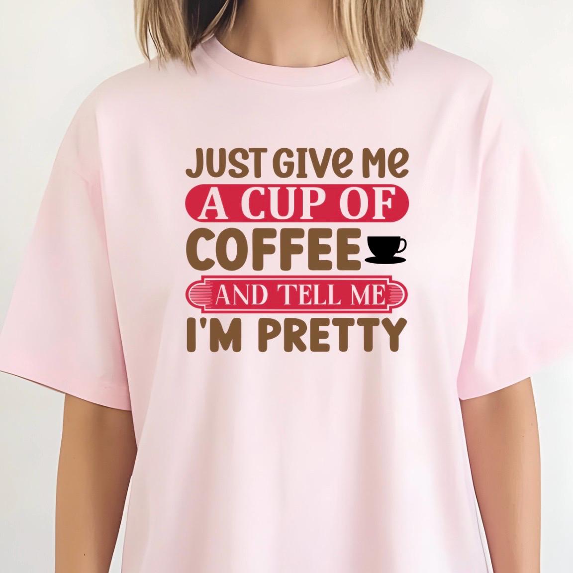 Just Give Me A Cup Of Coffee And Tell Me I'm Pretty" T-Shirt or sweatshirt